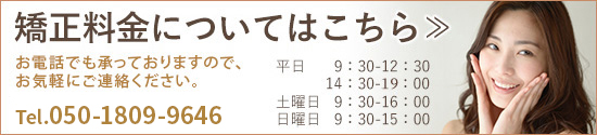 矯正料金についてはこちら≫ お電話でも承っておりますのでお気軽にご連絡ください。TEL：050-1809-9646 平日9：30-12：30/14：30-20：00 土曜日9：30-16：00、日曜日9：30-15：00